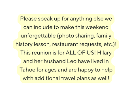 Please speak up for anything else we can include to make this weekend unforgettable photo sharing family history lesson restaurant requests etc This reunion is for ALL OF US Hilary and her husband Leo have lived in Tahoe for ages and are happy to help with additional travel plans as well