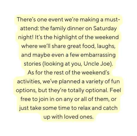 There s one event we re making a must attend the family dinner on Saturday night It s the highlight of the weekend where we ll share great food laughs and maybe even a few embarrassing stories looking at you Uncle Joe As for the rest of the weekend s activities we ve planned a variety of fun options but they re totally optional Feel free to join in on any or all of them or just take some time to relax and catch up with loved ones