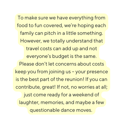 To make sure we have everything from food to fun covered we re hoping each family can pitch in a little something However we totally understand that travel costs can add up and not everyone s budget is the same Please don t let concerns about costs keep you from joining us your presence is the best part of the reunion If you can contribute great If not no worries at all just come ready for a weekend of laughter memories and maybe a few questionable dance moves